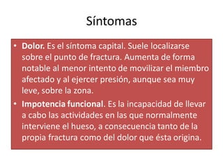 Síntomas
• Dolor. Es el síntoma capital. Suele localizarse
sobre el punto de fractura. Aumenta de forma
notable al menor intento de movilizar el miembro
afectado y al ejercer presión, aunque sea muy
leve, sobre la zona.
• Impotencia funcional. Es la incapacidad de llevar
a cabo las actividades en las que normalmente
interviene el hueso, a consecuencia tanto de la
propia fractura como del dolor que ésta origina.
 