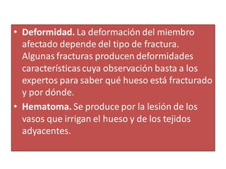 • Deformidad. La deformación del miembro
afectado depende del tipo de fractura.
Algunas fracturas producen deformidades
característicascuya observación basta a los
expertos para saber qué hueso está fracturado
y por dónde.
• Hematoma. Se produce por la lesión de los
vasos que irrigan el hueso y de los tejidos
adyacentes.
 