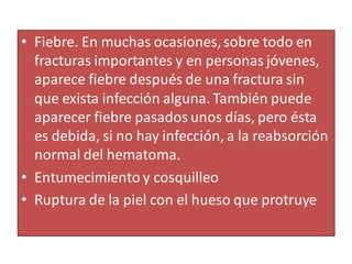 • Fiebre. En muchas ocasiones,sobre todo en
fracturas importantes y en personas jóvenes,
aparece fiebre después de una fractura sin
que exista infección alguna. También puede
aparecer fiebre pasados unos días, pero ésta
es debida, si no hay infección, a la reabsorción
normal del hematoma.
• Entumecimiento y cosquilleo
• Ruptura de la piel con el hueso que protruye
 