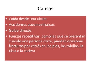 Causas
• Caída desde una altura
• Accidentes automovilísticos
• Golpe directo
• Fuerzas repetitivas, como las que se presentan
cuando una persona corre, pueden ocasionar
fracturas por estrés en los pies, los tobillos, la
tibia o la cadera.
 
