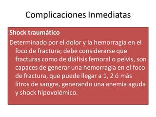 Complicaciones Inmediatas
Shock traumático
Determinado por el dolor y la hemorragia en el
foco de fractura; debe considerarse que
fracturas como de diáfisis femoral o pelvis, son
capaces de generar una hemorragia en el foco
de fractura, que puede llegar a 1, 2 ó más
litros de sangre, generando una anemia aguda
y shock hipovolémico.
 