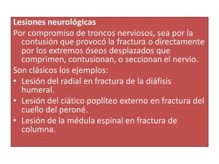 Lesiones neurológicas
Por compromiso de troncos nerviosos, sea por la
contusión que provocó la fractura o directamente
por los extremos óseos desplazados que
comprimen, contusionan, o seccionan el nervio.
Son clásicos los ejemplos:
• Lesión del radial en fractura de la diáfisis
humeral.
• Lesión del ciático poplíteo externo en fractura del
cuello del peroné.
• Lesión de la médula espinal en fractura de
columna.
 