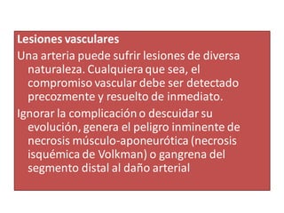 Lesiones vasculares
Una arteria puede sufrir lesiones de diversa
naturaleza. Cualquieraque sea, el
compromiso vascular debe ser detectado
precozmente y resuelto de inmediato.
Ignorar la complicacióno descuidar su
evolución, genera el peligro inminente de
necrosis músculo-aponeurótica (necrosis
isquémica de Volkman) o gangrena del
segmento distal al daño arterial
 