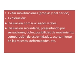 1. Evitar movilizaciones (propias y del herido).
2. Exploración:
● Evaluación primaria: signos vitales.
● Evaluación secundaria,preguntando por
sensaciones,dolor, posibilidadde movimiento,
comparaciónde extremidades, acortamiento
de las mismas, deformidades. etc.
 