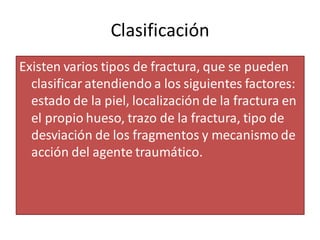 Clasificación
Existen varios tipos de fractura, que se pueden
clasificar atendiendo a los siguientes factores:
estado de la piel, localización de la fractura en
el propio hueso, trazo de la fractura, tipo de
desviación de los fragmentos y mecanismo de
acción del agente traumático.
 