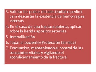 3. Valorar los pulsos distales (radial o pedio),
para descartar la existencia de hemorragias
internas.
4. En el caso de una fractura abierta, aplicar
sobre la herida apósitos estériles.
5. Inmovilización
6. Tapar al paciente (Protección térmica)
7. Evacuación, manteniendo el control de las
constantes vitales y vigilando el
acondicionamientode la fractura.
 