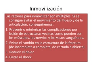 Inmovilización
Las razones para inmovilizar son múltiples. Si se
consigue evitar el movimiento del hueso y de la
articulación, conseguiremos:
1. Prevenir o minimizar las complicaciones por
lesión de estructuras vecinas como pueden ser
los músculos, los nervios y los vasos sanguíneos.
2. Evitar el cambio en la estructura de la fractura
(de incompleta a completa, de cerrada a abierta).
3. Reducir el dolor.
4. Evitar el shock
 