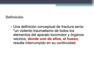Una definición conceptual de fractura sería: "un violento traumatismo de todos los elementos del aparato locomotor y órganos vecinos,  donde uno de ellos, el hueso , resulta interrumpido en su continuidad. Definición 