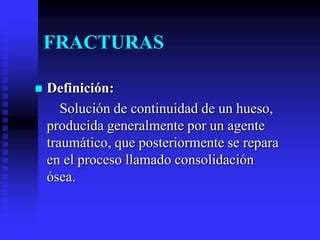 FRACTURAS
 Definición:
Solución de continuidad de un hueso,
producida generalmente por un agente
traumático, que posteriormente se repara
en el proceso llamado consolidación
ósea.
 