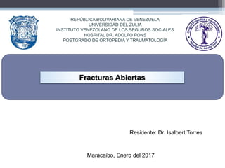 REPÚBLICA BOLIVARIANA DE VENEZUELA
UNIVERSIDAD DEL ZULIA
INSTITUTO VENEZOLANO DE LOS SEGUROS SOCIALES
HOSPITAL DR. ADOLFO PONS
POSTGRADO DE ORTOPEDIA Y TRAUMATOLOGÍA
Residente: Dr. Isalbert Torres
Maracaibo, Enero del 2017
Fracturas Abiertas
 