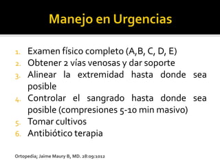 1.   Examen físico completo (A,B, C, D, E)
2.   Obtener 2 vías venosas y dar soporte
3.   Alinear la extremidad hasta donde sea
     posible
4.   Controlar el sangrado hasta donde sea
     posible (compresiones 5-10 min masivo)
5.   Tomar cultivos
6.   Antibiótico terapia

Ortopedia; Jaime Maury B, MD. 28:09:1012
 