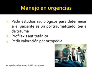 7.   Pedir estudios radiológicos para determinar
     si el paciente es un politraumatizado: Serie
     de trauma
8.   Profilaxis antitetánica
9.   Pedir valoración por ortopedia




Ortopedia; Jaime Maury B, MD. 28:09:1012
 