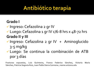 Grado I
 Ingreso: Cefazolina 2 gr IV
 Luego: Cefazolina 1 gr IV c/6-8 hrs x 48-72 hrs
Grado II y III
 Ingreso: Cefazolina 2 gr IV + Aminoglucido
  3-5 mg/kg
 Luego: Se continua la combinación de ATB
  por 3 días
Fracturas expuestas, Luis Quinteros, Franco Federico Sánchez, Victoria          María
Sánchez, Patricia Segovia Ruiz, Juan Pablo Sierra Carmona ; reeme.arizona.edu
 