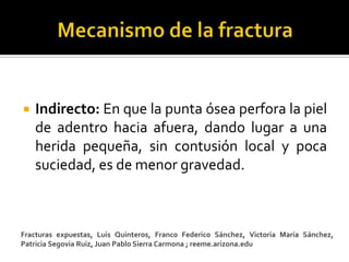    Indirecto: En que la punta ósea perfora la piel
    de adentro hacia afuera, dando lugar a una
    herida pequeña, sin contusión local y poca
    suciedad, es de menor gravedad.



Fracturas expuestas, Luis Quinteros, Franco Federico Sánchez, Victoria María Sánchez,
Patricia Segovia Ruiz, Juan Pablo Sierra Carmona ; reeme.arizona.edu
 