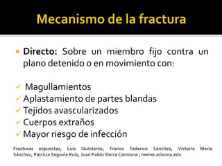    Directo: Sobre un miembro fijo contra un
    plano detenido o en movimiento con:

 Magullamientos
 Aplastamiento de partes blandas
 Tejidos avascularizados
 Cuerpos extraños
 Mayor riesgo de infección
Fracturas expuestas, Luis Quinteros, Franco Federico Sánchez, Victoria          María
Sánchez, Patricia Segovia Ruiz, Juan Pablo Sierra Carmona ; reeme.arizona.edu
 