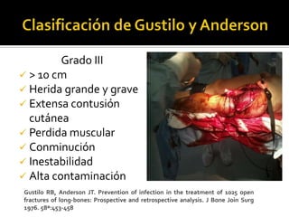 Grado III
 > 10 cm
 Herida grande y grave
 Extensa contusión
  cutánea
 Perdida muscular
 Conminución
 Inestabilidad
 Alta contaminación
Gustilo RB, Anderson JT. Prevention of infection in the treatment of 1025 open
fractures of long-bones: Prospective and retrospective analysis. J Bone Join Surg
1976. 58ª:453-458
 