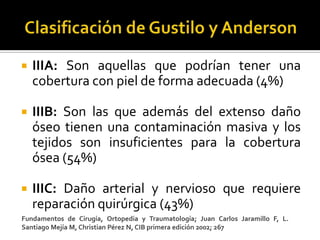    IIIA: Son aquellas que podrían tener una
    cobertura con piel de forma adecuada (4%)

   IIIB: Son las que además del extenso daño
    óseo tienen una contaminación masiva y los
    tejidos son insuficientes para la cobertura
    ósea (54%)

   IIIC: Daño arterial y nervioso que requiere
    reparación quirúrgica (43%)
Fundamentos de Cirugía, Ortopedia y Traumatología; Juan Carlos Jaramillo F, L.
Santiago Mejía M, Christian Pérez N, CIB primera edición 2002; 267
 