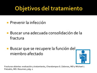    Prevenir la infección

     Buscar una adecuada consolidación de la
      fractura

     Buscar que se recupere la función del
      miembro afectado

Fracturas abiertas: evaluación y tratamiento, Charalampos G. Zalavras, MD y Michael J.
Patzakis, MD. Resumen; pág. 1
 