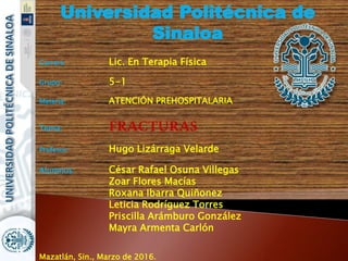 Universidad Politécnica de
Sinaloa
Carrera: Lic. En Terapia Física
Grupo: 5-1
Materia: ATENCIÓN PREHOSPITALARIA
Tema: FRACTURAS
Profesor: Hugo Lizárraga Velarde
Alumnos: César Rafael Osuna Villegas
Zoar Flores Macías
Roxana Ibarra Quiñonez
Leticia Rodríguez Torres
Priscilla Arámburo González
Mayra Armenta Carlón
Mazatlán, Sin., Marzo de 2016.
 