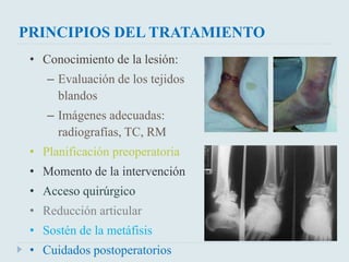 PRINCIPIOS DEL TRATAMIENTO 
• Conocimiento de la lesión: 
– Evaluación de los tejidos 
blandos 
– Imágenes adecuadas: 
radiografías, TC, RM 
• Planificación preoperatoria 
• Momento de la intervención 
• Acceso quirúrgico 
• Reducción articular 
• Sostén de la metáfisis 
• Cuidados postoperatorios 
 