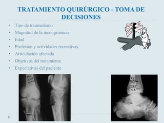 TRATAMIENTO QUIRÚRGICO - TOMA DE 
DECISIONES 
• Tipo de traumatismo 
• Magnitud de la incongruencia 
• Edad 
• Profesión y actividades recreativas 
• Articulación afectada 
• Objetivos del tratamiento 
• Expectativas del paciente 
 
