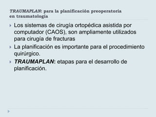 TRAUMAPLAN: para la planificación preoperatoria 
en traumatología 
 Los sistemas de cirugía ortopédica asistida por 
computador (CAOS), son ampliamente utilizados 
para cirugía de fracturas 
 La planificación es importante para el procedimiento 
quirúrgico. 
 TRAUMAPLAN: etapas para el desarrollo de 
planificación. 
 