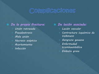  De la propia fractura:
› Unión retrasada
› Pseudoatrosis
› Mala unión
› Necrosis aséptica
› Acortamiento
› Infección
 De lesión asociada:
› Lesión vascular
› Contractura isquémica de
Volkmann
› Gangrena gaseosa
› Enfermedad
tromboembólica
› Embolia grasa
 