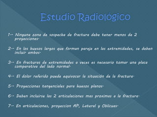 1.- Ninguna zona de sospecha de fractura debe tener menos de 2
proyecciones.
2.- En los huesos largos que forman pareja en las extremidades, se deben
incluir ambos.
3.- En fracturas de extremidades a veces es necesario tomar una placa
comparativa del lado normal.
4.- El dolor referido puede equivocar la situación de la fractura.
5.- Proyecciones tangenciales para huesos planos.
6.- Deben incluirse las 2 articulaciones mas proximas a la fractura.
7.- En articulaciones, proyeccion AP, Lateral y Oblicuas.
 