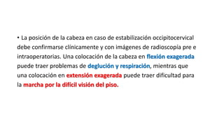 • La posición de la cabeza en caso de estabilización occipitocervical
debe confirmarse clínicamente y con imágenes de radioscopía pre e
intraoperatorias. Una colocación de la cabeza en flexión exagerada
puede traer problemas de deglución y respiración, mientras que
una colocación en extensión exagerada puede traer dificultad para
la marcha por la difícil visión del piso.
 