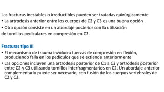 Las fracturas inestables o irreductibles pueden ser tratadas quirúrgicamente
• La artrodesis anterior entre los cuerpos de C2 y C3 es una buena opción .
• Otra opción consiste en un abordaje posterior con la utilización
de tornillos pediculares en compresión en C2.
Fracturas tipo III
• El mecanismo de trauma involucra fuerzas de compresión en flexión,
produciendo falla en los pedículos que se extiende anteriormente
• Las opciones incluyen una artrodesis posterior de C1 a C3 y artrodesis posterior
entre C2 y C3 utilizando tornillos interfragmentarios en C2. Un abordaje anterior
complementario puede ser necesario, con fusión de los cuerpos vertebrales de
C2 y C3.
 