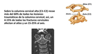 Sobre la columna cervical alta (C1-C2) recae
más del 60% de todas las lesiones
traumáticas de la columna cervical; así, un
4-15% de todas las fracturas cervicales
afectan al atlas y un 15-25% al axis.
 