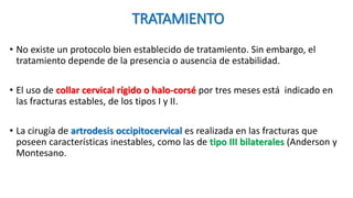 TRATAMIENTO
• No existe un protocolo bien establecido de tratamiento. Sin embargo, el
tratamiento depende de la presencia o ausencia de estabilidad.
• El uso de collar cervical rígido o halo-corsé por tres meses está indicado en
las fracturas estables, de los tipos I y II.
• La cirugía de artrodesis occipitocervical es realizada en las fracturas que
poseen características inestables, como las de tipo III bilaterales (Anderson y
Montesano.
 