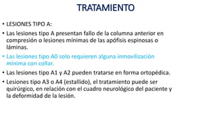 TRATAMIENTO
• LESIONES TIPO A:
• Las lesiones tipo A presentan fallo de la columna anterior en
compresión o lesiones mínimas de las apófisis espinosas o
láminas.
• Las lesiones tipo A0 solo requieren alguna inmovilización
mínima con collar.
• Las lesiones tipo A1 y A2 pueden tratarse en forma ortopédica.
• Lesiones tipo A3 o A4 (estallido), el tratamiento puede ser
quirúrgico, en relación con el cuadro neurológico del paciente y
la deformidad de la lesión.
 