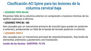 Clasificación AO Spine para las lesiones de la
columna cervical baja
• LESIONES TIPO A0-A4
Presentan fallo de la columna anterior en compresión o lesiones mínimas de las
apófisis espinosas o láminas.
• LESIONES TIPO B1 –B3
Son causadas por un mecanismo primario de tracción (que puede ser posterior
o anterior), produciendo un fallo de la banda de tensión posterior o anterior.
• LESIONES TIPO C
Son causadas por un mecanismo principal de rotación/traslación. Hay lesión de
elementos anteriores y posteriores con translación.
Lesión de las facetas SUBTIPOS F1-F4.
 