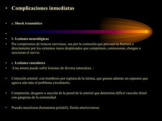 • Complicaciones inmediatas
•
•
•
•

a. Shock traumático

b. Lesiones neurológicas
Por compromiso de troncos nerviosos, sea por la contusión que provocó la fractura o
directamente por los extremos óseos desplazados que comprimen, contusionan, elongan o
seccionan el nervio.

•
•

c. Lesiones vasculares
-Una arteria puede sufrir lesiones de diversa naturaleza. :

•

Contusión arterial: con trombosis por ruptura de la íntima, que genera además un espasmo que
agrava aún más el problema circulatorio.

•

Compresión, desgarro o sección de la pared de la arterial que determina déficit vascular distal
con gangrena de la extremidad.

•

Pseudo-aneurisma (hematoma pulsátil), fístula arteriovenosa.

 