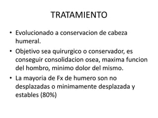 TRATAMIENTO
• Evolucionado a conservacion de cabeza
humeral.
• Objetivo sea quirurgico o conservador, es
conseguir consolidacion osea, maxima funcion
del hombro, minimo dolor del mismo.
• La mayoria de Fx de humero son no
desplazadas o minimamente desplazada y
estables (80%)
 