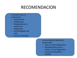 RECOMENDACION
Considerar para el
tratamiento:
• Edad del pcte
• Calidad ósea
• Desplazamiento y
numero de
fragmentos.
• Comorbilidades del
pcte
• Lesiones asociadas
Se recomienda tratamiento
conservador:
• Pcte con mala calidad ósea
• Desplazamiento nulo o
mínimo de los fragmentos
• Fracturas reductibles y
estables
 
