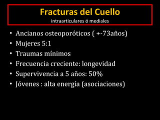 Fracturas del Cuello intraarticulares ó mediales Ancianos osteoporóticos ( +-73años) Mujeres 5:1 Traumas mínimos Frecuencia creciente: longevidad Supervivencia a 5 años: 50% Jóvenes : alta energía (asociaciones) 