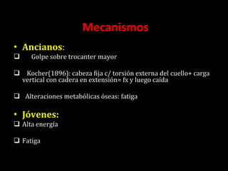 Mecanismos  Ancianos : Golpe sobre trocanter mayor Kocher(1896): cabeza fija c/ torsión externa del cuello+ carga vertical con cadera en extensión= fx y luego caída Alteraciones metabólicas óseas: fatiga Jóvenes: Alta energía Fatiga  
