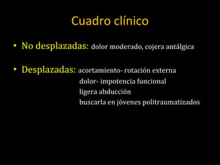 Cuadro clínico No desplazadas:  dolor moderado, cojera antálgica Desplazadas:  acortamiento- rotación externa dolor- impotencia funcional ligera abducción buscarla en jóvenes politraumatizados 