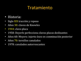 Tratamiento  Historia: Siglo  XIX  tracción y reposo Años  30 : clavos de Knowles 1944 : clavo placa 1958: Deyerle perfecciona clavos placas deslizantes Años 60: Meyers: injerto óseo en conminución posterior Años  70 : tornillos canulados 1978: canulados autorroscantes 