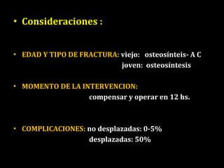 Consideraciones : EDAD Y TIPO DE FRACTURA:  viejo:  osteosínteis- A C joven:  osteosíntesis MOMENTO DE LA INTERVENCION:  compensar y operar en 12 hs. COMPLICACIONES:  no desplazadas: 0-5% desplazadas: 50% 