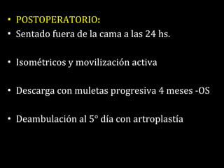 POSTOPERATORIO : Sentado fuera de la cama a las 24 hs. Isométricos y movilización activa Descarga con muletas progresiva 4 meses -OS Deambulación al 5° día con artroplastía 