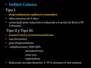 Delbet-Colona:  Tipo I: desprendimiento epifisario traumático  niños menores de 9 años  enclavijado post-reducción ó reducción y tracción de Buck ó PP 6 semanas Tipo II y Tipo III:  transcervical y cervicotrocantéricas  mas frecuentes  gran desplazamiento complicaciones: NOA 50%  pseudoartrosis coxa vara epifisiodesis  Reducción cerrada+Knowles  ó  PP 6 semanas+6 sem muletas 