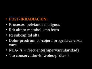POST-IRRADIACION: Procesos  pelvianos malignos Rdt altera metabolismo òseo Fx subcapital alta Dolor prodròmico-cojera progresiva-coxa vara NOA-Ps  < frecuente(hipervascularidad) Tto conservador-knwoles-pròtesis 