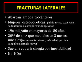 FRACTURAS LATERALES Abarcan  ambos  trocánteres Mujeres  osteoporóticas:  pelvis ancha, coxa vara, sedentarismo, osteoporosis, longevidad 19x mil /año en mayores de  80 años 20% de + ; > que mediales en 3 meses iniciales( trauma más intenso, más edad, pérdida sanguínea, cirugía mayor) Suelen requerir cirugía por inestabilidad No  NOA 