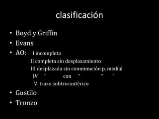 clasificación Boyd y Griffin Evans AO:  I incompleta II completa sin desplazamiento III desplazada sin conminución p. medial IV  “  con  “  “  “ V  trazo subtrocantérico Gustilo Tronzo  