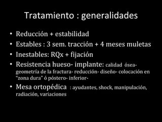 Tratamiento : generalidades Reducción + estabilidad Estables : 3 sem. tracción + 4 meses muletas Inestables: RQx + fijación  Resistencia hueso- implante:  calidad  ósea- geometría de la fractura- reducción- diseño- colocación en “zona dura” ó póstero- inferior- Mesa ortopédica  : ayudantes, shock, manipulación, radiación, variaciones 