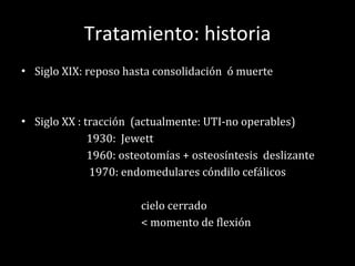 Tratamiento: historia Siglo XIX: reposo hasta consolidación  ó muerte Siglo XX : tracción  (actualmente: UTI-no operables) 1930:  Jewett 1960: osteotomías + osteosíntesis  deslizante 1970: endomedulares cóndilo cefálicos cielo cerrado < momento de flexión 