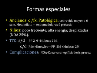 Formas especiales Ancianos   c /fx. Patológica:  sobrevida mayor a 6 sem. Metacrilato +  endomedulares ó prótesis Niños :  poco frecuente; alta energía; desplazadas (NOA 25%).  TTO : s/d  PP 2 M+Muletas 2 M.  c/d  Rdc.+Knowles—PP  2M +Muletas 2M Complicaciones :  NOA-Coxa vara- epifisiodesis precoz 